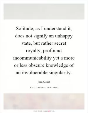 Solitude, as I understand it, does not signify an unhappy state, but rather secret royalty, profound incommunicability yet a more or less obscure knowledge of an invulnerable singularity Picture Quote #1