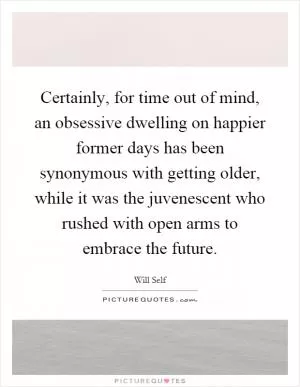 Certainly, for time out of mind, an obsessive dwelling on happier former days has been synonymous with getting older, while it was the juvenescent who rushed with open arms to embrace the future Picture Quote #1