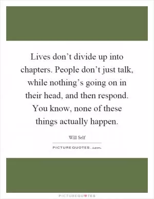 Lives don’t divide up into chapters. People don’t just talk, while nothing’s going on in their head, and then respond. You know, none of these things actually happen Picture Quote #1