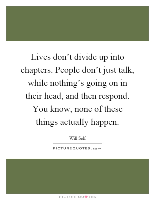 Lives don't divide up into chapters. People don't just talk, while nothing's going on in their head, and then respond. You know, none of these things actually happen Picture Quote #1