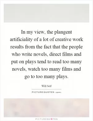 In my view, the plangent artificiality of a lot of creative work results from the fact that the people who write novels, direct films and put on plays tend to read too many novels, watch too many films and go to too many plays Picture Quote #1