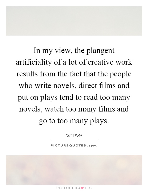 In my view, the plangent artificiality of a lot of creative work results from the fact that the people who write novels, direct films and put on plays tend to read too many novels, watch too many films and go to too many plays Picture Quote #1