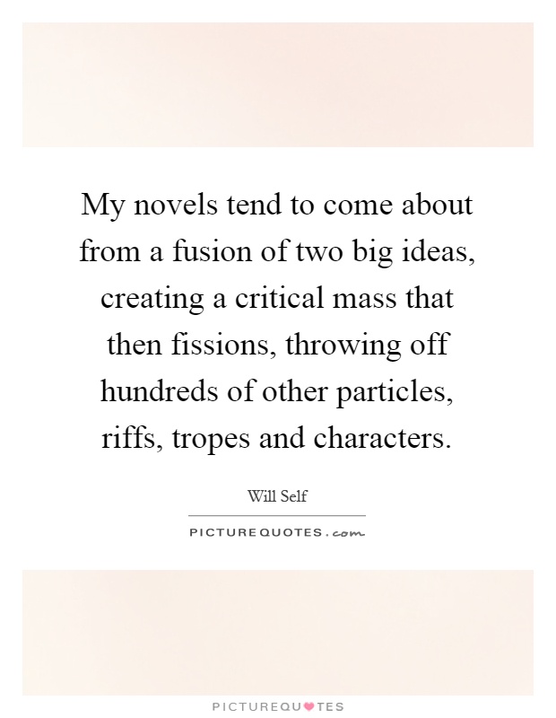 My novels tend to come about from a fusion of two big ideas, creating a critical mass that then fissions, throwing off hundreds of other particles, riffs, tropes and characters Picture Quote #1