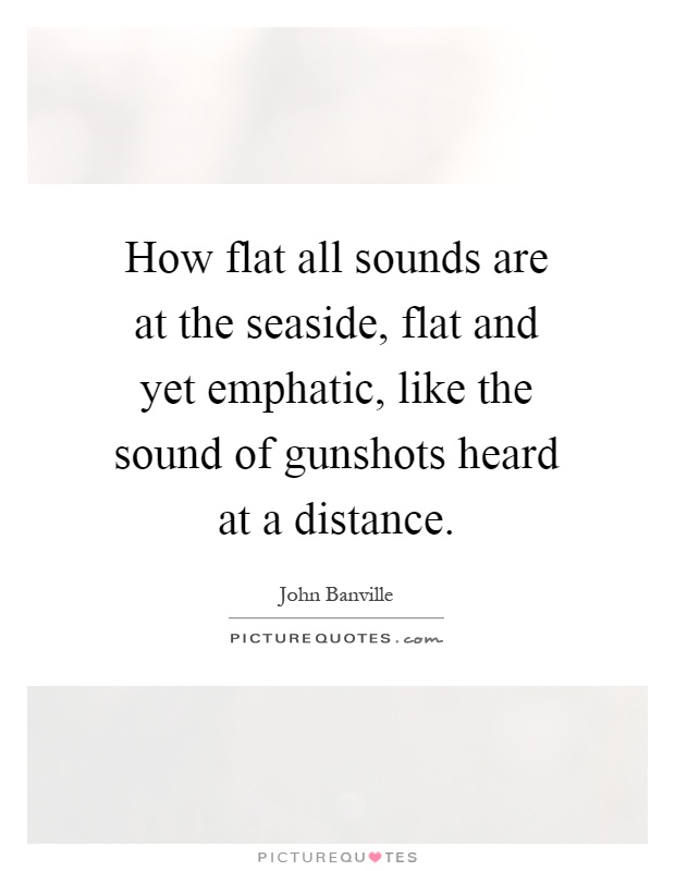 How flat all sounds are at the seaside, flat and yet emphatic, like the sound of gunshots heard at a distance Picture Quote #1