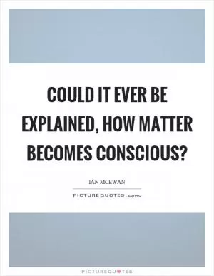 Could it ever be explained, how matter becomes conscious? Picture Quote #1