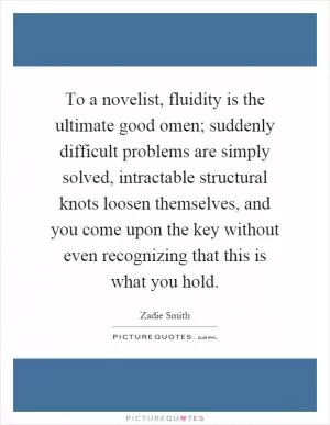 To a novelist, fluidity is the ultimate good omen; suddenly difficult problems are simply solved, intractable structural knots loosen themselves, and you come upon the key without even recognizing that this is what you hold Picture Quote #1
