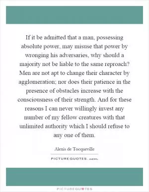 If it be admitted that a man, possessing absolute power, may misuse that power by wronging his adversaries, why should a majority not be liable to the same reproach? Men are not apt to change their character by agglomeration; nor does their patience in the presence of obstacles increase with the consciousness of their strength. And for these reasons I can never willingly invest any number of my fellow creatures with that unlimited authority which I should refuse to any one of them Picture Quote #1