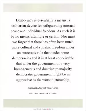 Democracy is essentially a means, a utilitarian device for safeguarding internal peace and individual freedom. As such it is by no means infallible or certain. Nor must we forget that there has often been much more cultural and spiritual freedom under an autocratic rule than under some democracies and it is at least conceivable that under the government of a very homogeneous and doctrinaire majority democratic government might be as oppressive as the worst dictatorship Picture Quote #1
