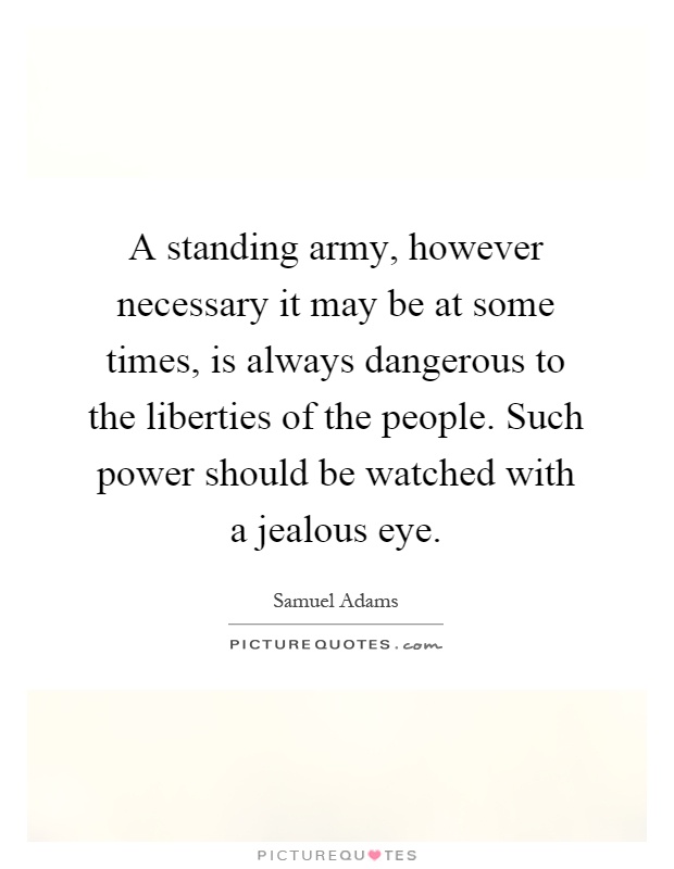 A standing army, however necessary it may be at some times, is always dangerous to the liberties of the people. Such power should be watched with a jealous eye Picture Quote #1