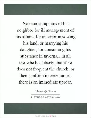 No man complains of his neighbor for ill management of his affairs, for an error in sowing his land, or marrying his daughter, for consuming his substance in taverns... in all these he has liberty; but if he does not frequent the church, or then conform in ceremonies, there is an immediate uproar Picture Quote #1