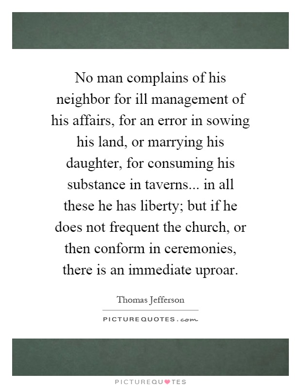 No man complains of his neighbor for ill management of his affairs, for an error in sowing his land, or marrying his daughter, for consuming his substance in taverns... in all these he has liberty; but if he does not frequent the church, or then conform in ceremonies, there is an immediate uproar Picture Quote #1