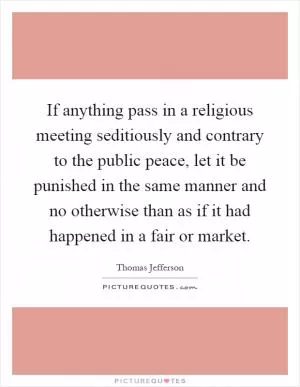 If anything pass in a religious meeting seditiously and contrary to the public peace, let it be punished in the same manner and no otherwise than as if it had happened in a fair or market Picture Quote #1