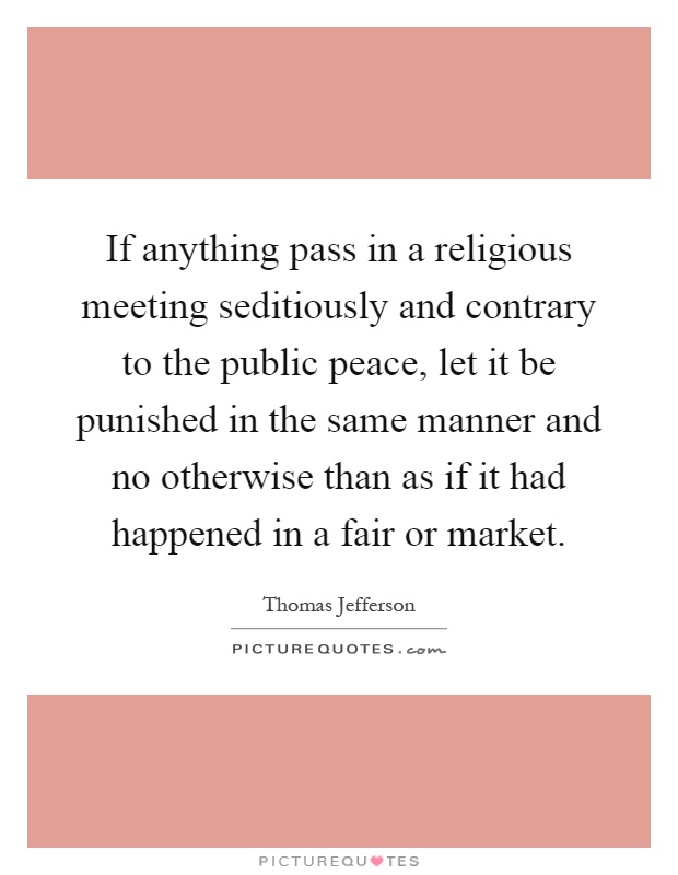 If anything pass in a religious meeting seditiously and contrary to the public peace, let it be punished in the same manner and no otherwise than as if it had happened in a fair or market Picture Quote #1