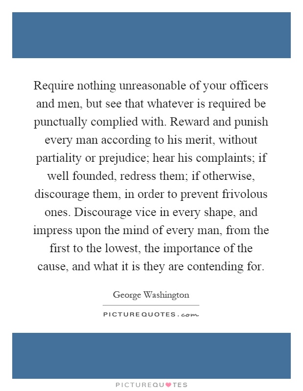 Require nothing unreasonable of your officers and men, but see that whatever is required be punctually complied with. Reward and punish every man according to his merit, without partiality or prejudice; hear his complaints; if well founded, redress them; if otherwise, discourage them, in order to prevent frivolous ones. Discourage vice in every shape, and impress upon the mind of every man, from the first to the lowest, the importance of the cause, and what it is they are contending for Picture Quote #1