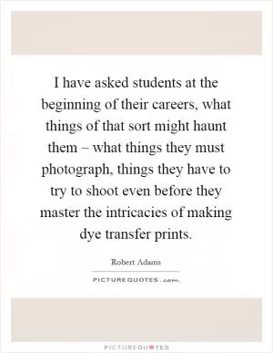 I have asked students at the beginning of their careers, what things of that sort might haunt them – what things they must photograph, things they have to try to shoot even before they master the intricacies of making dye transfer prints Picture Quote #1