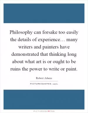 Philosophy can forsake too easily the details of experience… many writers and painters have demonstrated that thinking long about what art is or ought to be ruins the power to write or paint Picture Quote #1