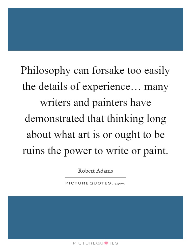 Philosophy can forsake too easily the details of experience… many writers and painters have demonstrated that thinking long about what art is or ought to be ruins the power to write or paint Picture Quote #1