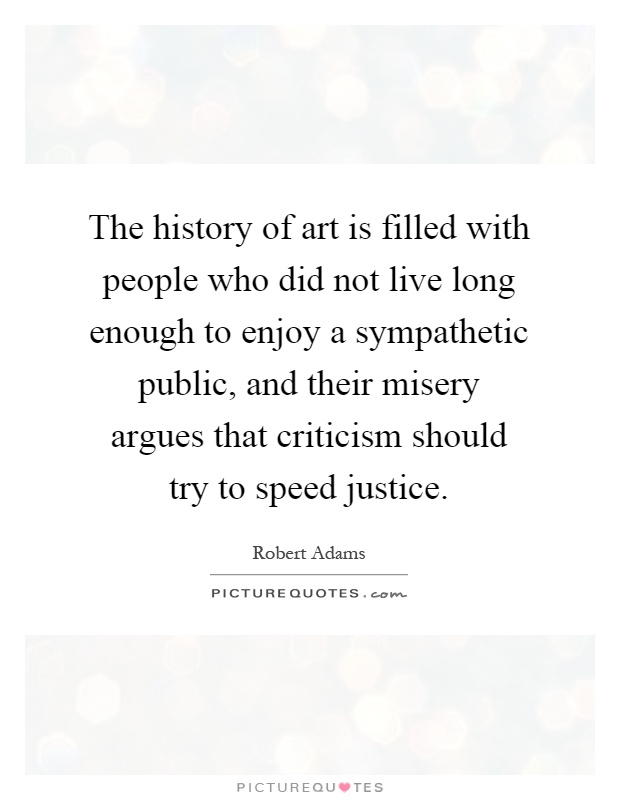 The history of art is filled with people who did not live long enough to enjoy a sympathetic public, and their misery argues that criticism should try to speed justice Picture Quote #1