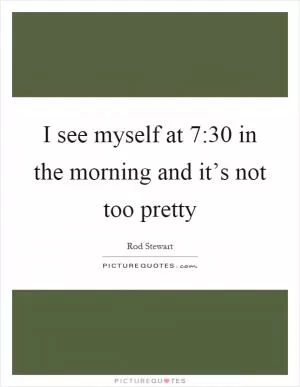 I see myself at 7:30 in the morning and it’s not too pretty Picture Quote #1
