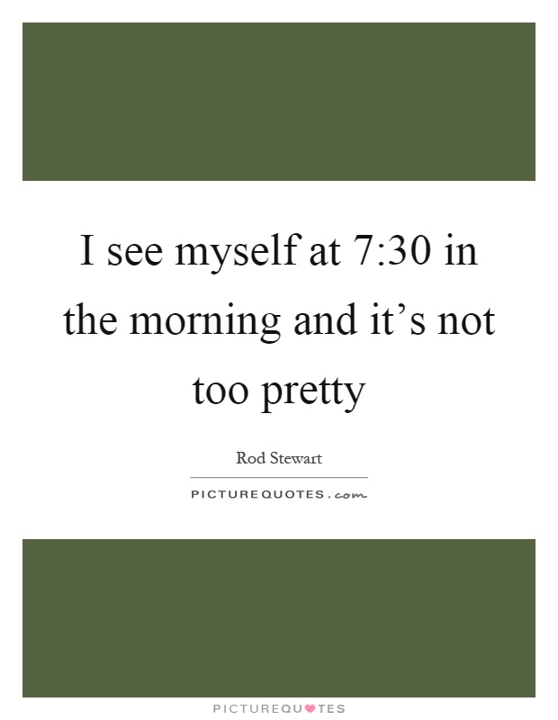 I see myself at 7:30 in the morning and it's not too pretty Picture Quote #1