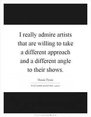 I really admire artists that are willing to take a different approach and a different angle to their shows Picture Quote #1