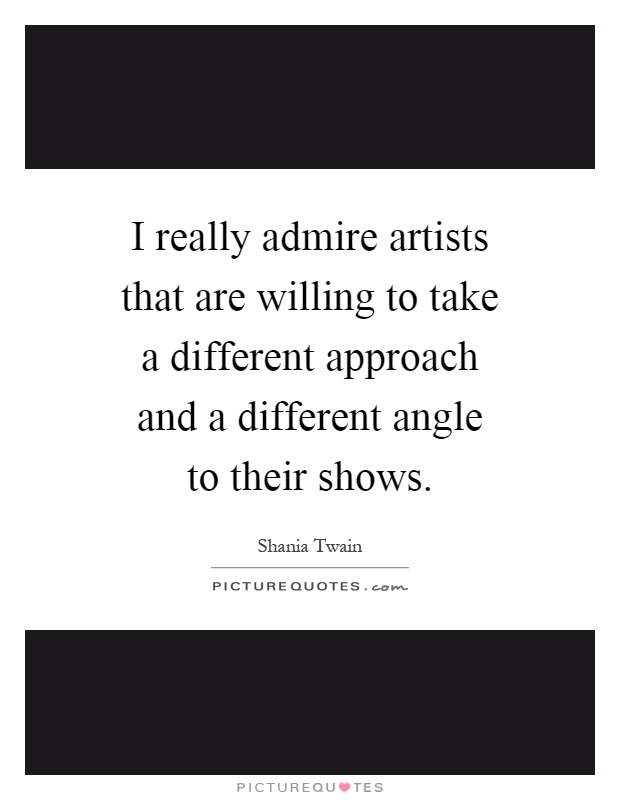 I really admire artists that are willing to take a different approach and a different angle to their shows Picture Quote #1