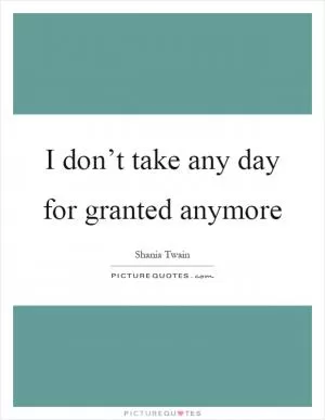 I don’t take any day for granted anymore Picture Quote #1