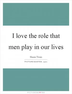 I love the role that men play in our lives Picture Quote #1