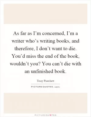 As far as I’m concerned, I’m a writer who’s writing books, and therefore, I don’t want to die. You’d miss the end of the book, wouldn’t you? You can’t die with an unfinished book Picture Quote #1