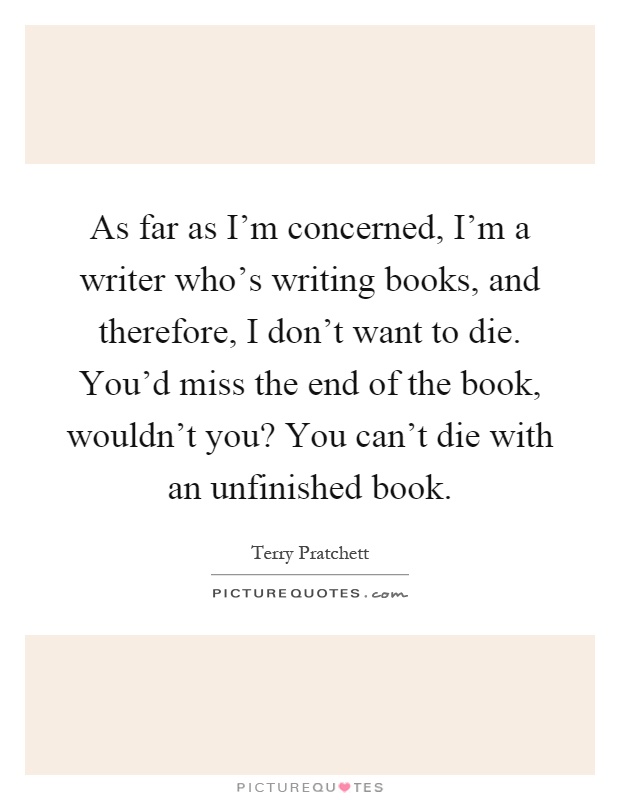 As far as I'm concerned, I'm a writer who's writing books, and therefore, I don't want to die. You'd miss the end of the book, wouldn't you? You can't die with an unfinished book Picture Quote #1