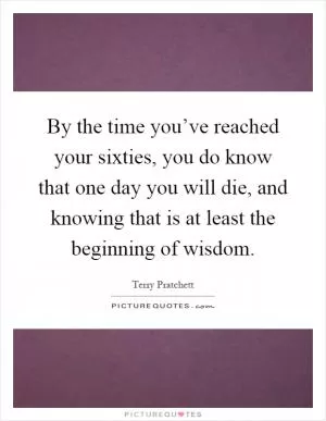 By the time you’ve reached your sixties, you do know that one day you will die, and knowing that is at least the beginning of wisdom Picture Quote #1