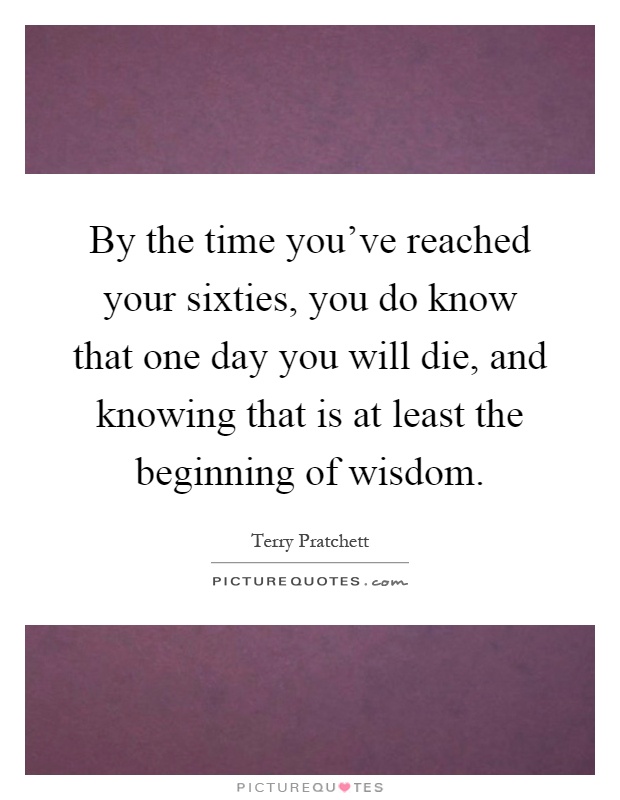 By the time you've reached your sixties, you do know that one day you will die, and knowing that is at least the beginning of wisdom Picture Quote #1