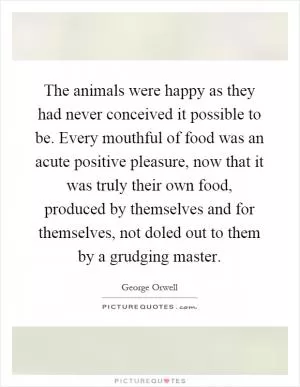 The animals were happy as they had never conceived it possible to be. Every mouthful of food was an acute positive pleasure, now that it was truly their own food, produced by themselves and for themselves, not doled out to them by a grudging master Picture Quote #1