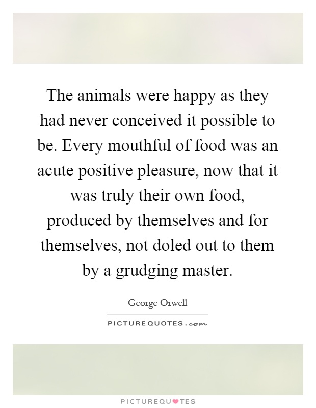 The animals were happy as they had never conceived it possible to be. Every mouthful of food was an acute positive pleasure, now that it was truly their own food, produced by themselves and for themselves, not doled out to them by a grudging master Picture Quote #1