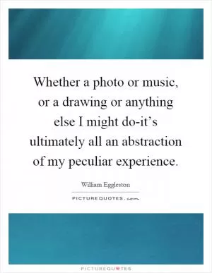 Whether a photo or music, or a drawing or anything else I might do-it’s ultimately all an abstraction of my peculiar experience Picture Quote #1
