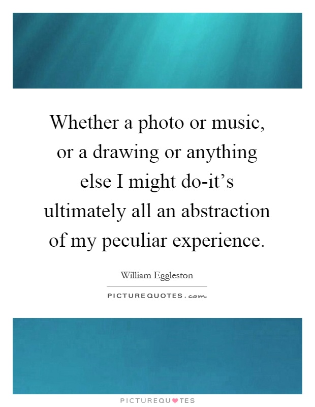 Whether a photo or music, or a drawing or anything else I might do-it's ultimately all an abstraction of my peculiar experience Picture Quote #1