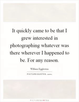 It quickly came to be that I grew interested in photographing whatever was there wherever I happened to be. For any reason Picture Quote #1