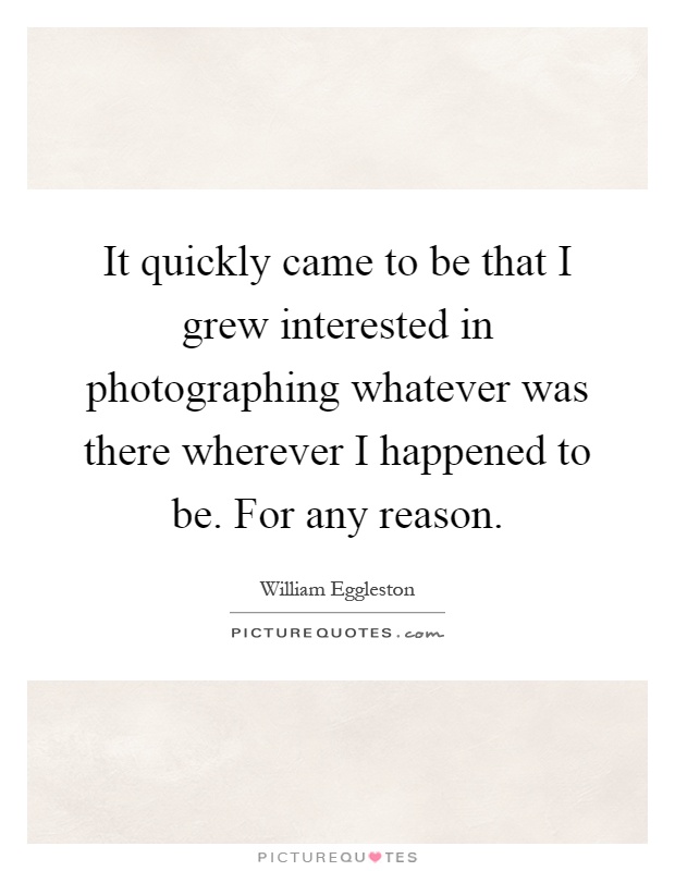 It quickly came to be that I grew interested in photographing whatever was there wherever I happened to be. For any reason Picture Quote #1