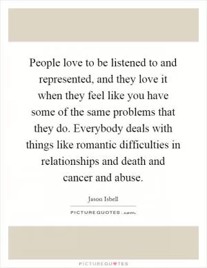 People love to be listened to and represented, and they love it when they feel like you have some of the same problems that they do. Everybody deals with things like romantic difficulties in relationships and death and cancer and abuse Picture Quote #1