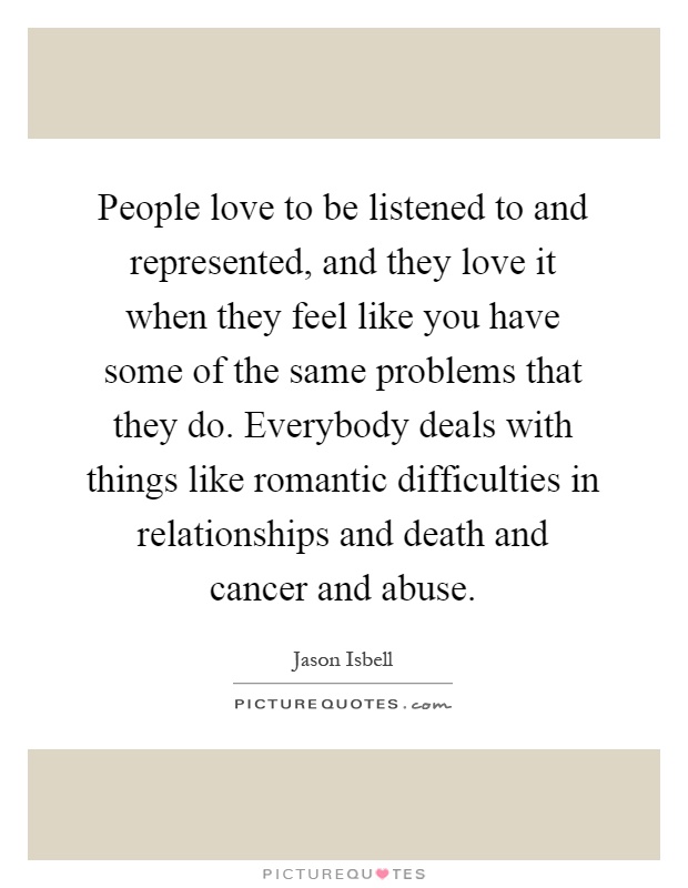 People love to be listened to and represented, and they love it when they feel like you have some of the same problems that they do. Everybody deals with things like romantic difficulties in relationships and death and cancer and abuse Picture Quote #1
