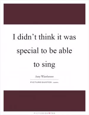 I didn’t think it was special to be able to sing Picture Quote #1