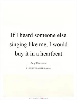 If I heard someone else singing like me, I would buy it in a heartbeat Picture Quote #1