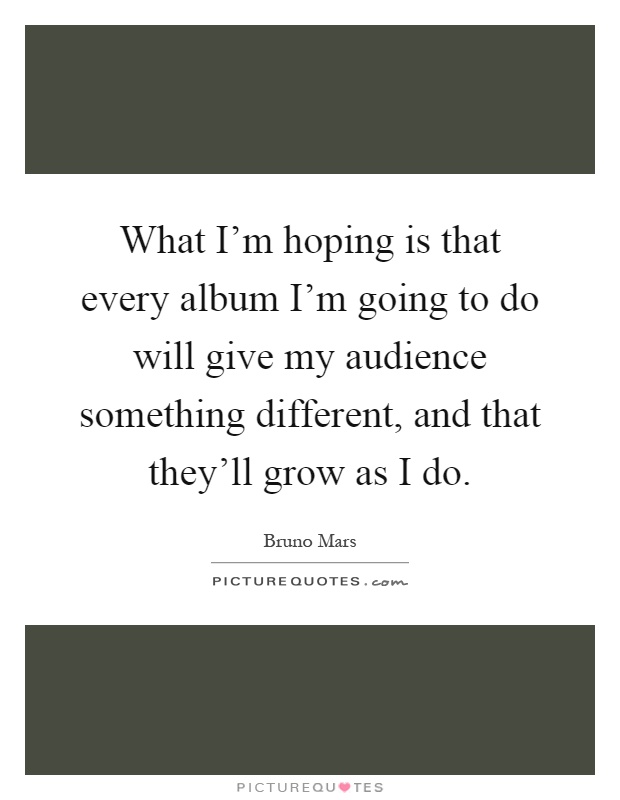 What I'm hoping is that every album I'm going to do will give my audience something different, and that they'll grow as I do Picture Quote #1