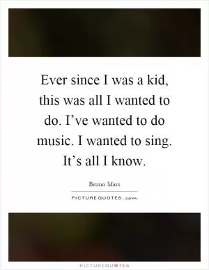Ever since I was a kid, this was all I wanted to do. I’ve wanted to do music. I wanted to sing. It’s all I know Picture Quote #1