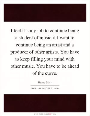 I feel it’s my job to continue being a student of music if I want to continue being an artist and a producer of other artists. You have to keep filling your mind with other music. You have to be ahead of the curve Picture Quote #1