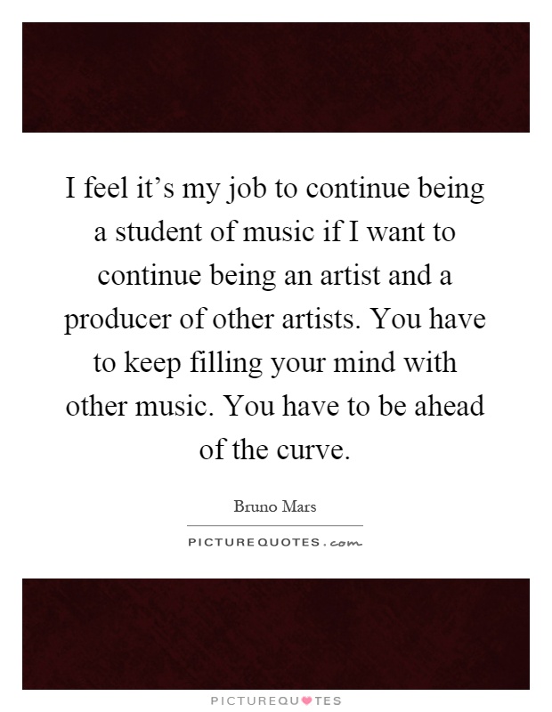 I feel it's my job to continue being a student of music if I want to continue being an artist and a producer of other artists. You have to keep filling your mind with other music. You have to be ahead of the curve Picture Quote #1