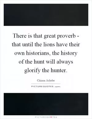 There is that great proverb - that until the lions have their own historians, the history of the hunt will always glorify the hunter Picture Quote #1