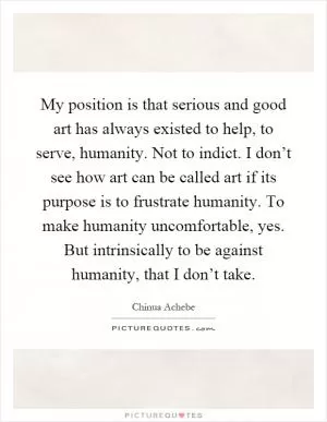 My position is that serious and good art has always existed to help, to serve, humanity. Not to indict. I don’t see how art can be called art if its purpose is to frustrate humanity. To make humanity uncomfortable, yes. But intrinsically to be against humanity, that I don’t take Picture Quote #1