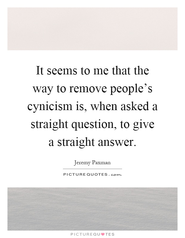It seems to me that the way to remove people's cynicism is, when asked a straight question, to give a straight answer Picture Quote #1