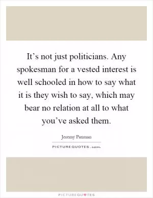 It’s not just politicians. Any spokesman for a vested interest is well schooled in how to say what it is they wish to say, which may bear no relation at all to what you’ve asked them Picture Quote #1